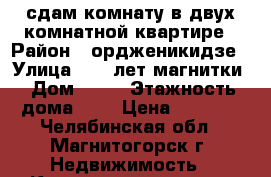 сдам комнату в двух комнатной квартире › Район ­ ордженикидзе › Улица ­ 50 лет магнитки › Дом ­ 59 › Этажность дома ­ 9 › Цена ­ 5 000 - Челябинская обл., Магнитогорск г. Недвижимость » Квартиры аренда   . Челябинская обл.